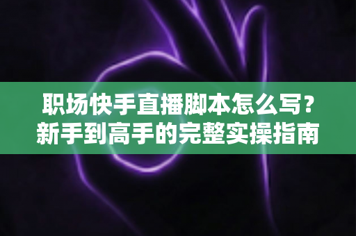 职场快手直播脚本怎么写?新手到高手的完整实操指南与万能模板 职场快手直播脚本怎么写?新手到高手的完整实操指南与万能模板