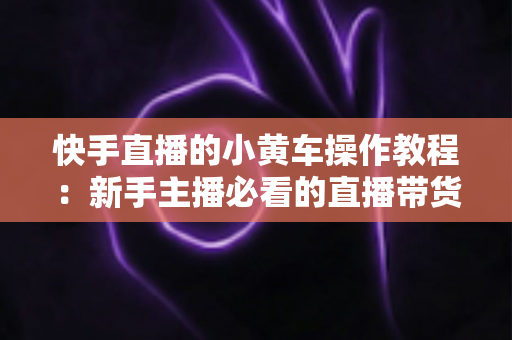 快手直播的小黄车操作教程：新手主播必看的直播带货全流程指南