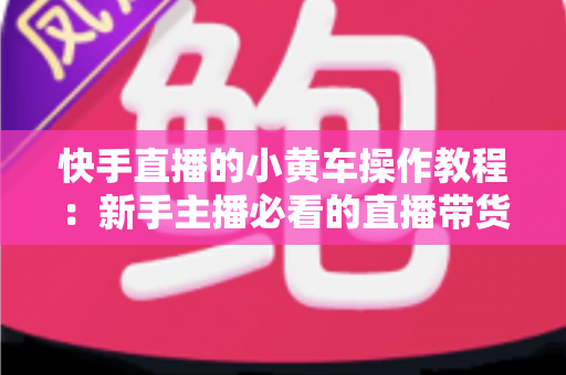 快手直播的小黄车操作教程：新手主播必看的直播带货全流程指南