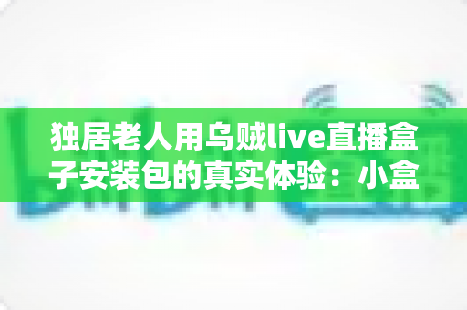独居老人用乌贼live直播盒子安装包的真实体验：小盒子里的大世界，让晚年生活不再冷清