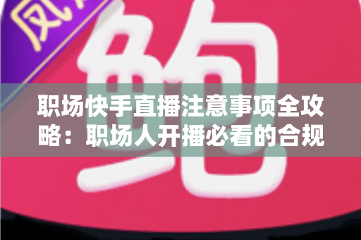 职场快手直播注意事项全攻略：职场人开播必看的合规避坑与涨粉实战指南