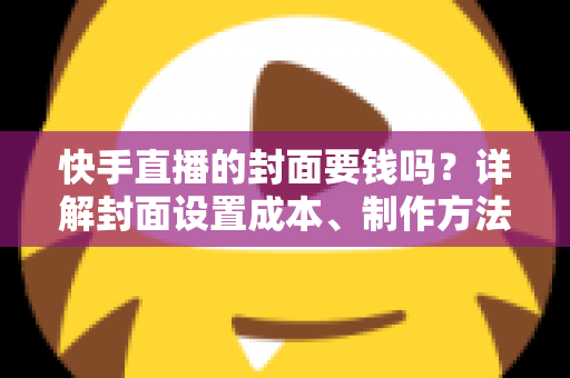 快手直播的封面要钱吗?详解封面设置成本、制作方法与优化技巧 快手直播的封面要钱吗?详解封面设置成本、制作方法与优化技巧