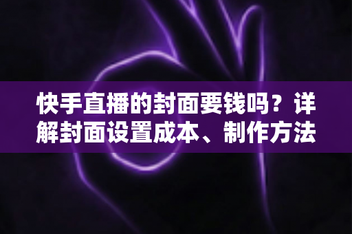 快手直播的封面要钱吗?详解封面设置成本、制作方法与优化技巧 快手直播的封面要钱吗?详解封面设置成本、制作方法与优化技巧