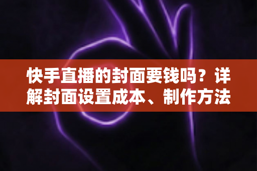快手直播的封面要钱吗?详解封面设置成本、制作方法与优化技巧 快手直播的封面要钱吗?详解封面设置成本、制作方法与优化技巧
