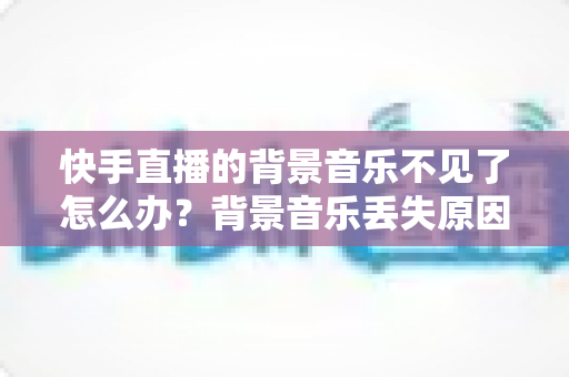快手直播的背景音乐不见了怎么办?背景音乐丢失原因全解析与快速恢复实用指南 快手直播的背景音乐不见了怎么办?背景音乐丢失原因全解析与快速恢复实用指南