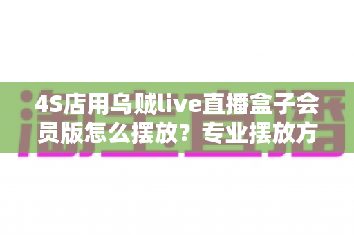 4S店用乌贼live直播盒子会员版怎么摆放？专业摆放方案助力打造高转化汽车直播间