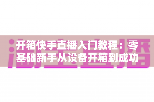 开箱快手直播入门教程:零基础新手从设备开箱到成功开播的完整攻略 开箱快手直播入门教程:零基础新手从设备开箱到成功开播的完整攻略