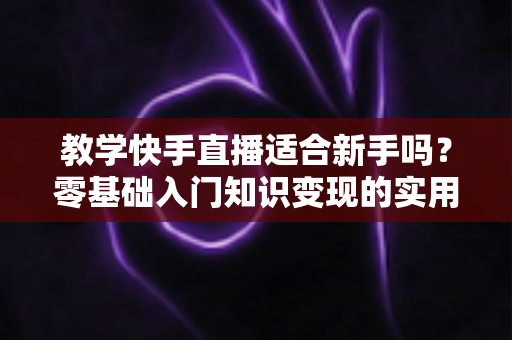 教学快手直播适合新手吗?零基础入门知识变现的实用全攻略 教学快手直播适合新手吗?零基础入门知识变现的实用全攻略