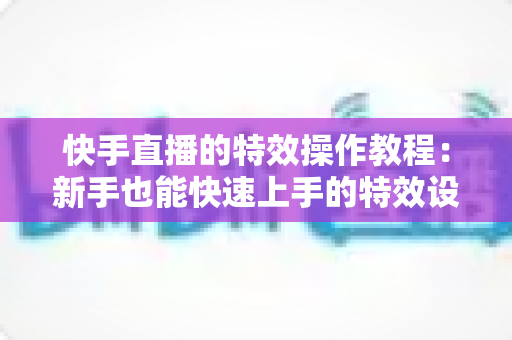 快手直播的特效操作教程：新手也能快速上手的特效设置全攻略