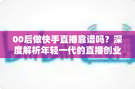 00后做快手直播靠谱吗？深度解析年轻一代的直播创业机遇与真实挑战
