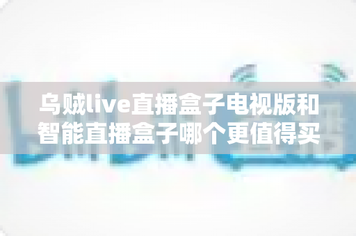 乌贼live直播盒子电视版和智能直播盒子哪个更值得买？一文读懂两大热门电视盒子的深度选购指南