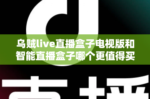 乌贼live直播盒子电视版和智能直播盒子哪个更值得买？一文读懂两大热门电视盒子的深度选购指南
