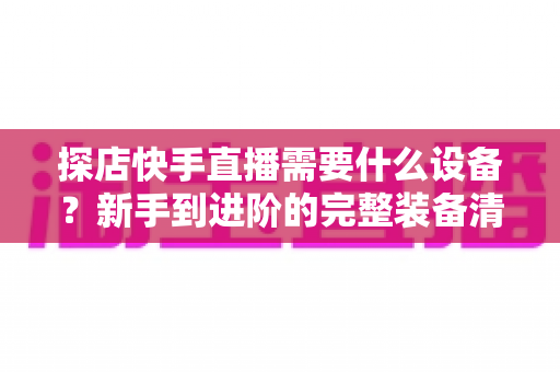 探店快手直播需要什么设备?新手到进阶的完整装备清单与实战指南 探店快手直播需要什么设备?新手到进阶的完整装备清单与实战指南