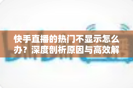 快手直播的热门不显示怎么办?深度剖析原因与高效解决方案全指南 快手直播的热门不显示怎么办?深度剖析原因与高效解决方案全指南