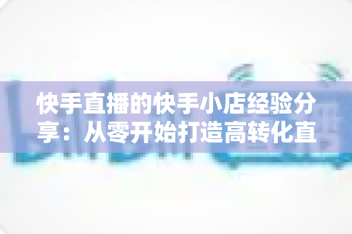 快手直播的快手小店经验分享:从零开始打造高转化直播电商的实战指南 快手直播的快手小店经验分享:从零开始打造高转化直播电商的实战指南