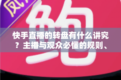 快手直播的转盘有什么讲究？主播与观众必懂的规则、技巧与礼仪全解析