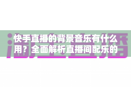 快手直播的背景音乐有什么用？全面解析直播间配乐的价值、影响与实用技巧