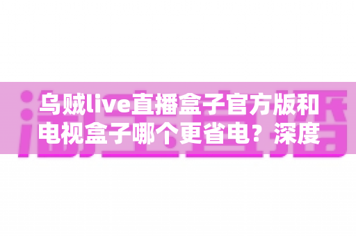 乌贼live直播盒子官方版和电视盒子哪个更省电?深度功耗对比与省电选购指南 乌贼live直播盒子官方版和电视盒子哪个更省电?深度功耗对比与省电选购指南