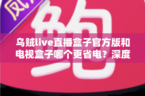 乌贼live直播盒子官方版和电视盒子哪个更省电?深度功耗对比与省电选购指南 乌贼live直播盒子官方版和电视盒子哪个更省电?深度功耗对比与省电选购指南