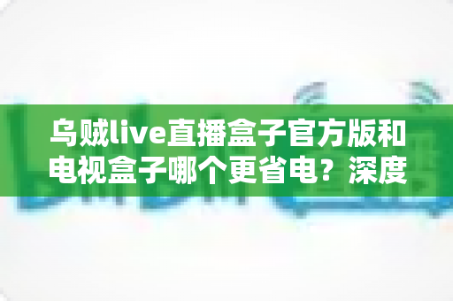 乌贼live直播盒子官方版和电视盒子哪个更省电？深度功耗对比与省电选购指南