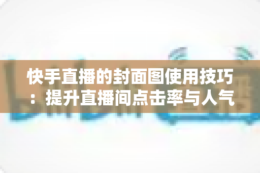 快手直播的封面图使用技巧：提升直播间点击率与人气的完整实战指南