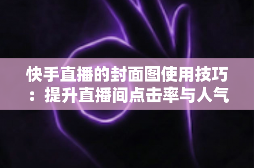 快手直播的封面图使用技巧：提升直播间点击率与人气的完整实战指南