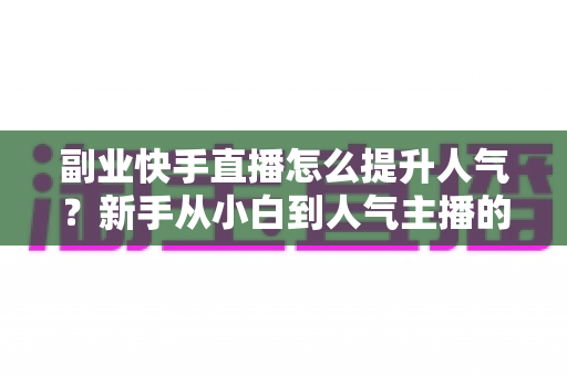 副业快手直播怎么提升人气?新手从小白到人气主播的实战涨粉全攻略 副业快手直播怎么提升人气?新手从小白到人气主播的实战涨粉全攻略