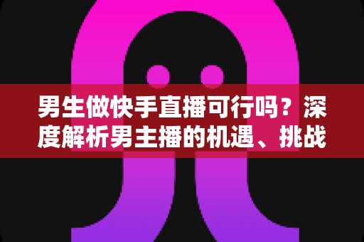 男生做快手直播可行吗?深度解析男主播的机遇、挑战与破局之路 男生做快手直播可行吗?深度解析男主播的机遇、挑战与破局之路