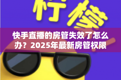 快手直播的房管失效了怎么办?2025年最新房管权限恢复与维护完全指南 快手直播的房管失效了怎么办?2025年最新房管权限恢复与维护完全指南
