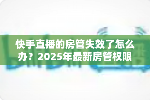 快手直播的房管失效了怎么办?2025年最新房管权限恢复与维护完全指南 快手直播的房管失效了怎么办?2025年最新房管权限恢复与维护完全指南