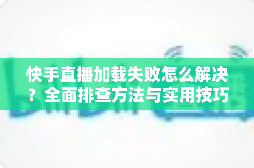 快手直播加载失败怎么解决?全面排查方法与实用技巧一网打尽 快手直播加载失败怎么解决?全面排查方法与实用技巧一网打尽