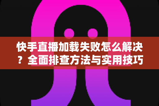 快手直播加载失败怎么解决？全面排查方法与实用技巧一网打尽