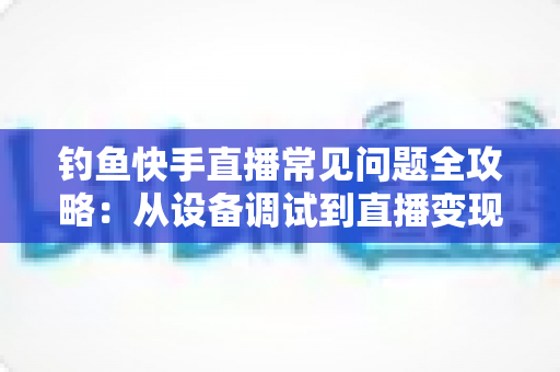 钓鱼快手直播常见问题全攻略:从设备调试到直播变现的一站式实战指南 钓鱼快手直播常见问题全攻略:从设备调试到直播变现的一站式实战指南