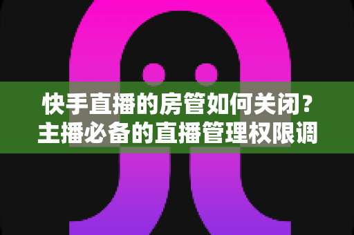 快手直播的房管如何关闭？主播必备的直播管理权限调整全攻略