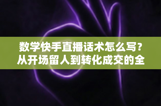 数学快手直播话术怎么写?从开场留人到转化成交的全流程实战指南 数学快手直播话术怎么写?从开场留人到转化成交的全流程实战指南