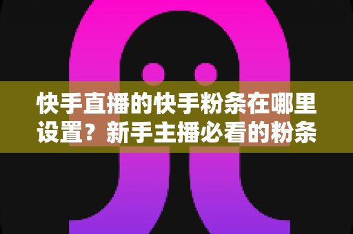 快手直播的快手粉条在哪里设置?新手主播必看的粉条设置全攻略与实操指南 快手直播的快手粉条在哪里设置?新手主播必看的粉条设置全攻略与实操指南