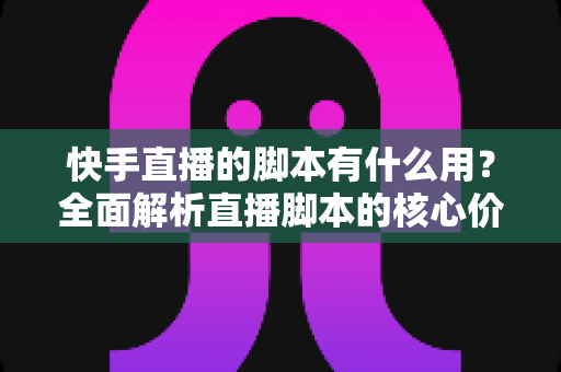 快手直播的脚本有什么用？全面解析直播脚本的核心价值与实战撰写指南