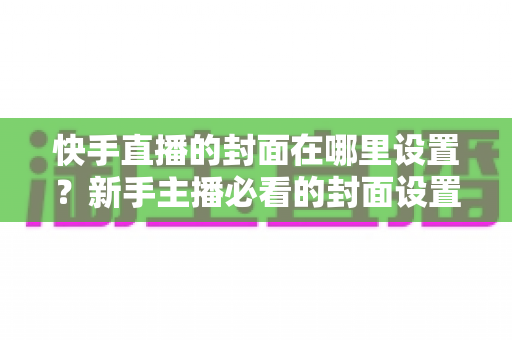 快手直播的封面在哪里设置?新手主播必看的封面设置全攻略与实操指南 快手直播的封面在哪里设置?新手主播必看的封面设置全攻略与实操指南