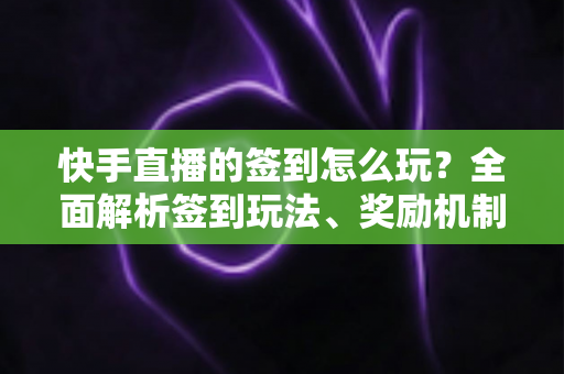 快手直播的签到怎么玩？全面解析签到玩法、奖励机制与实用技巧，助你轻松拿福利！