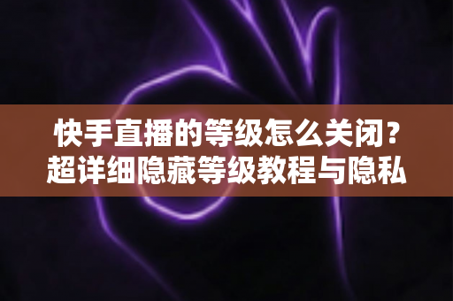 快手直播的等级怎么关闭?超详细隐藏等级教程与隐私设置全攻略 快手直播的等级怎么关闭?超详细隐藏等级教程与隐私设置全攻略