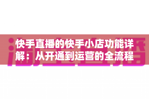 快手直播的快手小店功能详解：从开通到运营的全流程电商带货指南
