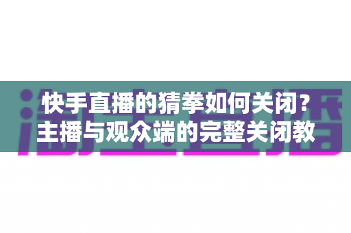 快手直播的猜拳如何关闭？主播与观众端的完整关闭教程及FAQ详解