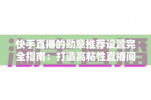快手直播的勋章推荐设置完全指南:打造高粘性直播间的必备运营技巧 快手直播的勋章推荐设置完全指南:打造高粘性直播间的必备运营技巧