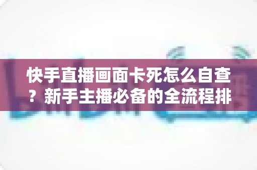 快手直播画面卡死怎么自查?新手主播必备的全流程排查指南 快手直播画面卡死怎么自查?新手主播必备的全流程排查指南