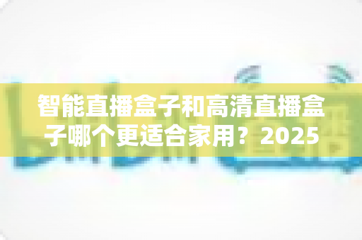 智能直播盒子和高清直播盒子哪个更适合家用？2025最新家庭选购指南与深度对比解析