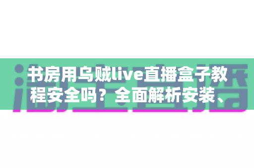 书房用乌贼live直播盒子教程安全吗？全面解析安装、使用与安全防护指南