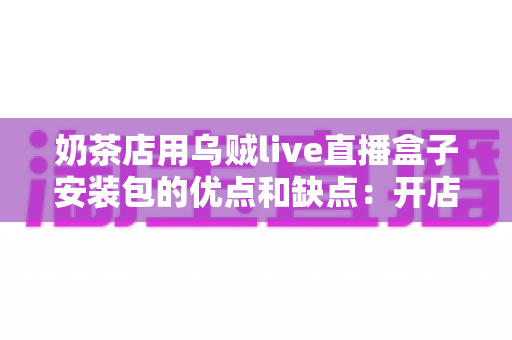 奶茶店用乌贼live直播盒子安装包的优点和缺点：开店直播营销的深度解析与避坑指南