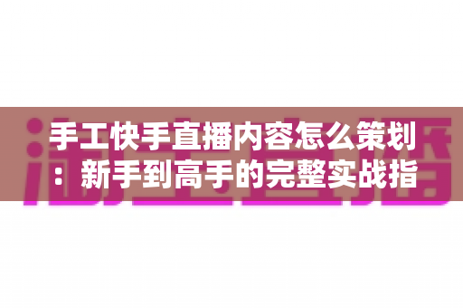 手工快手直播内容怎么策划:新手到高手的完整实战指南 手工快手直播内容怎么策划:新手到高手的完整实战指南