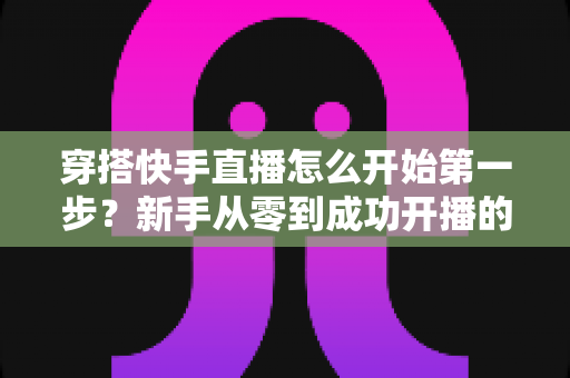 穿搭快手直播怎么开始第一步?新手从零到成功开播的全方位实战指南 穿搭快手直播怎么开始第一步?新手从零到成功开播的全方位实战指南