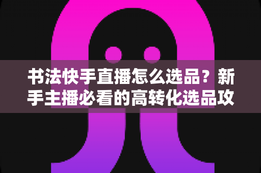 书法快手直播怎么选品?新手主播必看的高转化选品攻略与实战技巧 书法快手直播怎么选品?新手主播必看的高转化选品攻略与实战技巧